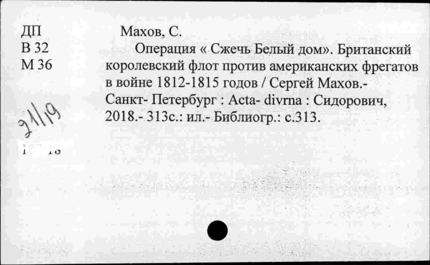 ﻿дп
В 32
М36
л\^
Махов, С.
Операция « Сжечь Белый дом». Британский королевский флот против американских фрегатов в войне 1812-1815 годов / Сергей Махов.-Санкт- Петербург : Acta- divma : Сидорович, 2018,- 313с.: ил.- Библиогр.: с.313.